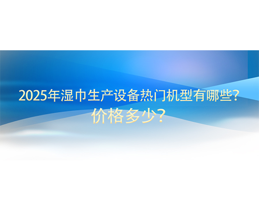 2025年濕巾生產(chǎn)設(shè)備熱門機(jī)型有哪些？價(jià)格多少？